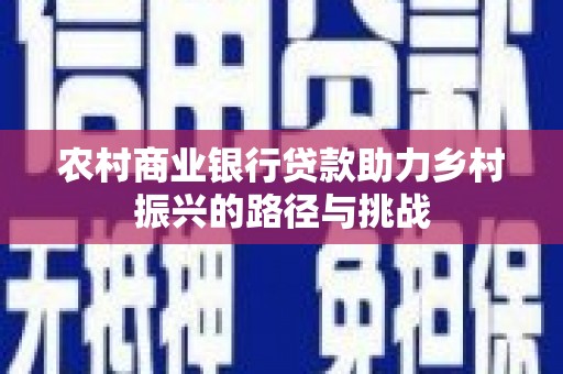 怀化农村商业银行贷款助力乡村振兴的路径与挑战