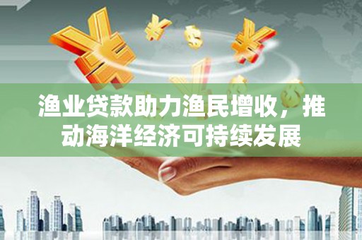 通渭渔业贷款助力渔民增收，推动海洋经济可持续发展