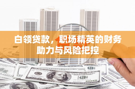 十堰白领贷款,职场精英的财务助力与风险把控 十堰白领贷款,职场精英的财务助力与风险把控